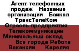 Агент телефонных продаж › Название организации ­ Байкал-ТрансТелеКом › Отрасль предприятия ­ Телекоммуникации › Минимальный оклад ­ 15 000 - Все города Работа » Вакансии   . Карелия респ.,Костомукша г.